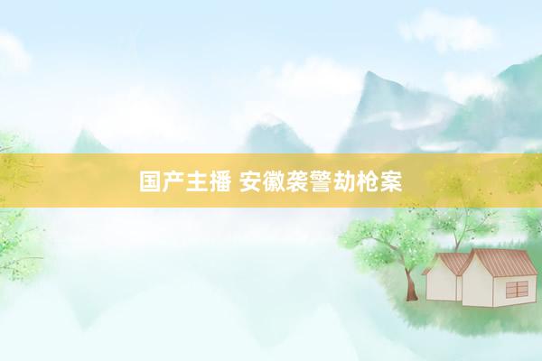 国产主播 安徽袭警劫枪案