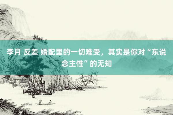 李月 反差 婚配里的一切难受，其实是你对“东说念主性”的无知