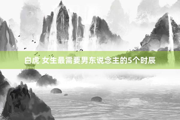 白虎 女生最需要男东说念主的5个时辰