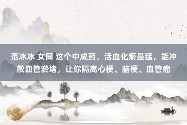 范冰冰 女同 这个中成药，活血化瘀最猛，能冲散血管淤堵，让你隔离心梗、脑梗、血管瘤
