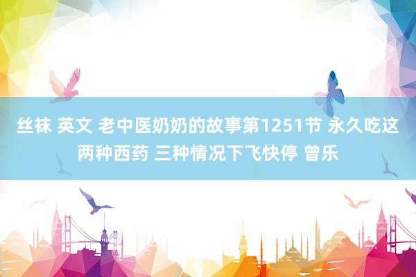 丝袜 英文 老中医奶奶的故事第1251节 永久吃这两种西药 三种情况下飞快停 曾乐