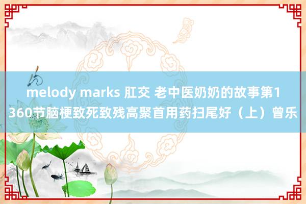 melody marks 肛交 老中医奶奶的故事第1360节脑梗致死致残高聚首用药扫尾好（上）曾乐