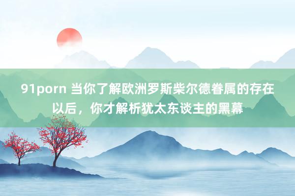 91porn 当你了解欧洲罗斯柴尔德眷属的存在以后，你才解析犹太东谈主的黑幕