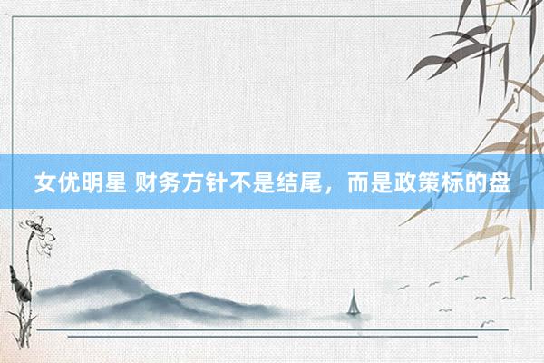 女优明星 财务方针不是结尾，而是政策标的盘