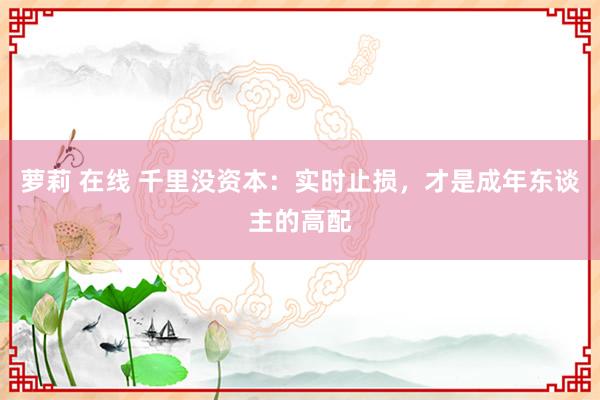 萝莉 在线 千里没资本：实时止损，才是成年东谈主的高配