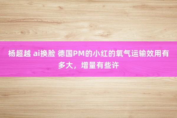 杨超越 ai换脸 德国PM的小红的氧气运输效用有多大,增量有些许