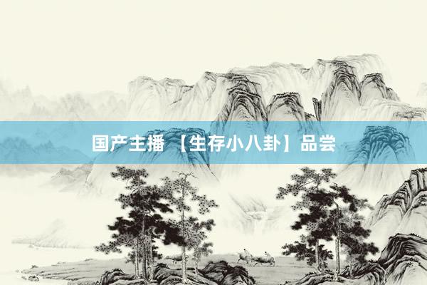 国产主播 【生存小八卦】品尝