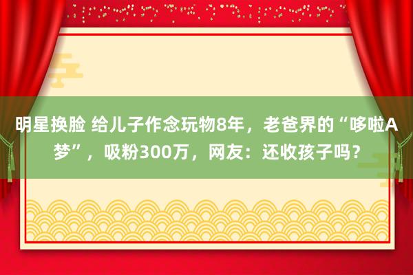 明星换脸 给儿子作念玩物8年，老爸界的“哆啦A梦”，吸粉300万，网友：还收孩子吗？
