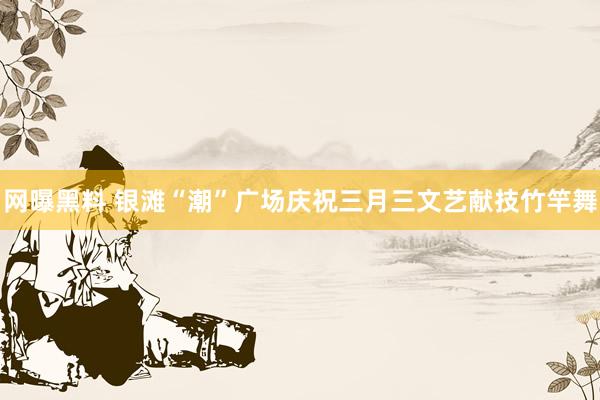 网曝黑料 银滩“潮”广场庆祝三月三文艺献技竹竿舞
